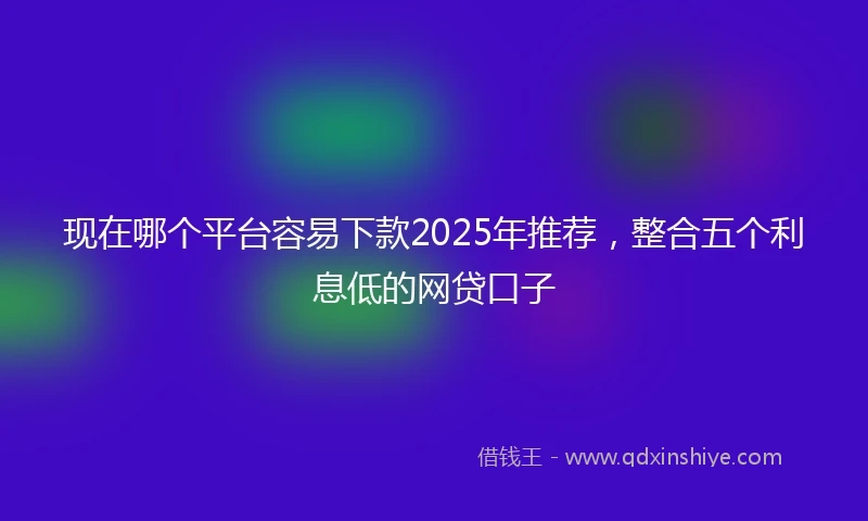 现在哪个平台容易下款2025年推荐，整合五个利息低的网贷口子
