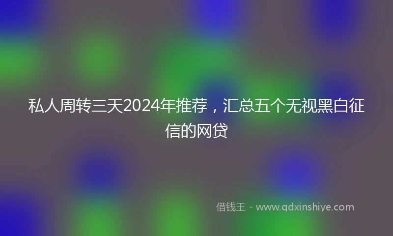 私人周转三天2024年推荐，汇总五个无视黑白征信的网贷