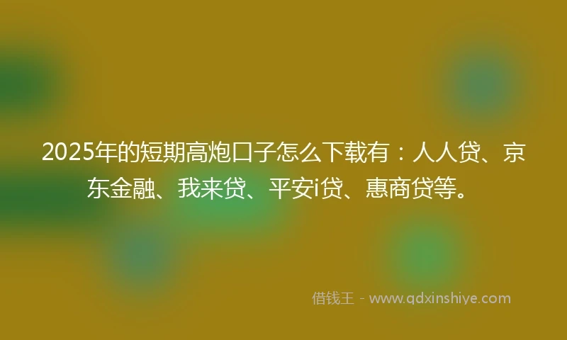 2025年的短期高炮口子怎么下载有：人人贷、京东金融、我来贷、平安i贷、惠商贷等。