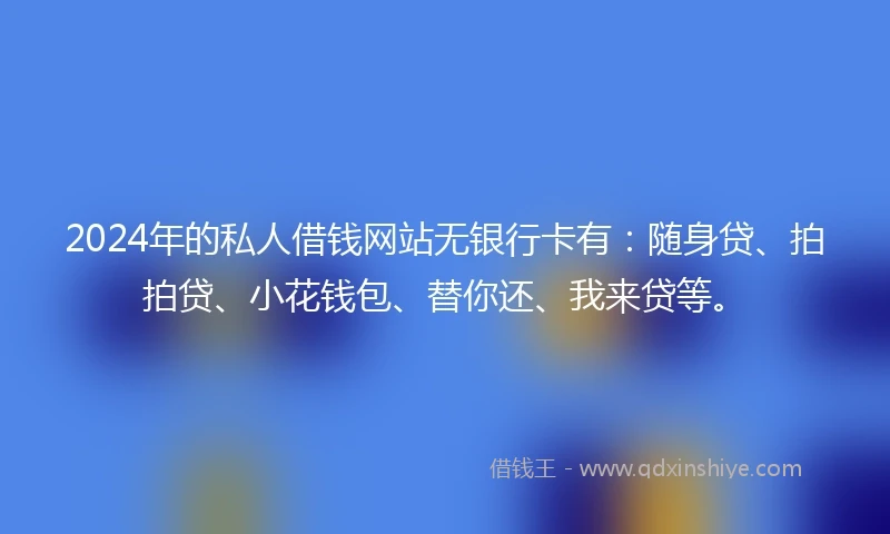 2024年的私人借钱网站无银行卡有：随身贷、拍拍贷、小花钱包、替你还、我来贷等。