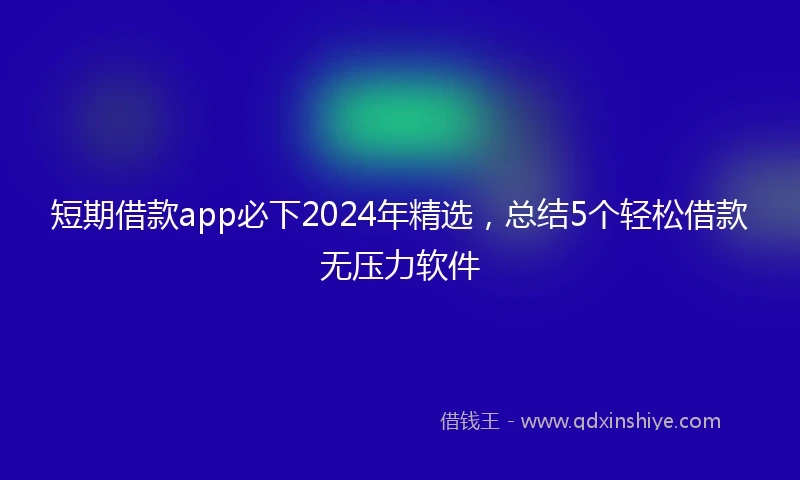 短期借款app必下2024年精选，总结5个轻松借款无压力软件