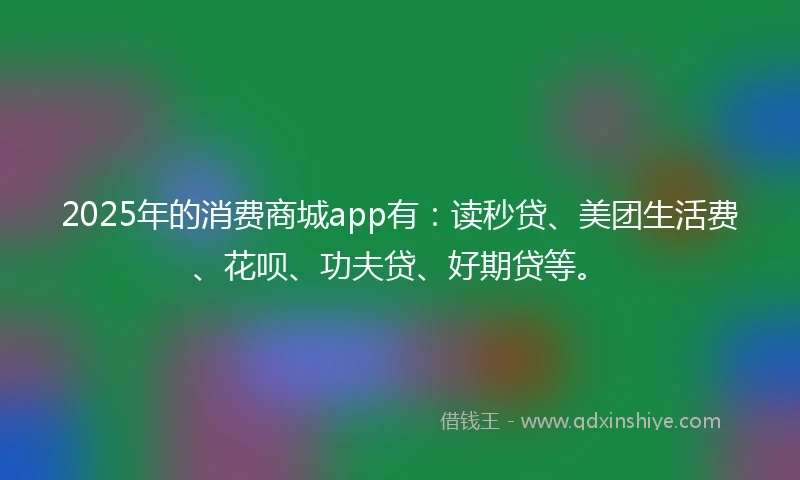 2025年的消费商城app有：读秒贷、美团生活费、花呗、功夫贷、好期贷等。