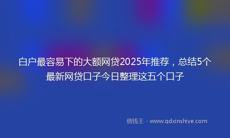 白户最容易下的大额网贷2025年推荐，总结5个最新网贷口子今日整理这五个口子