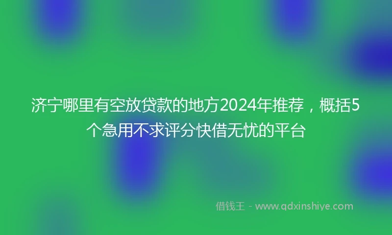 济宁哪里有空放贷款的地方2024年推荐，概括5个急用不求评分快借无忧的平台