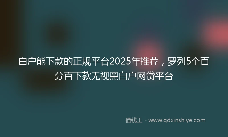 白户能下款的正规平台2025年推荐，罗列5个百分百下款无视黑白户网贷平台