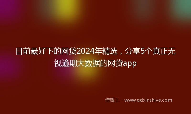 目前最好下的网贷2024年精选，分享5个真正无视逾期大数据的网贷app