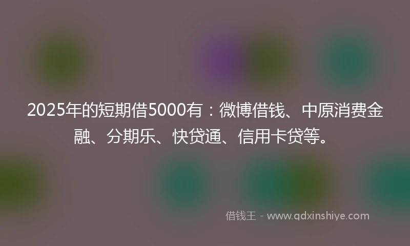 2025年的短期借5000有：微博借钱、中原消费金融、分期乐、快贷通、信用卡贷等。