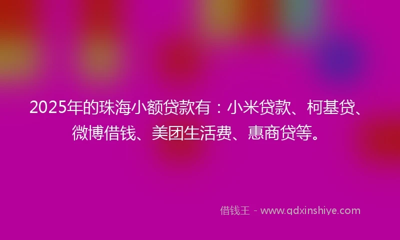 2025年的珠海小额贷款有：小米贷款、柯基贷、微博借钱、美团生活费、惠商贷等。