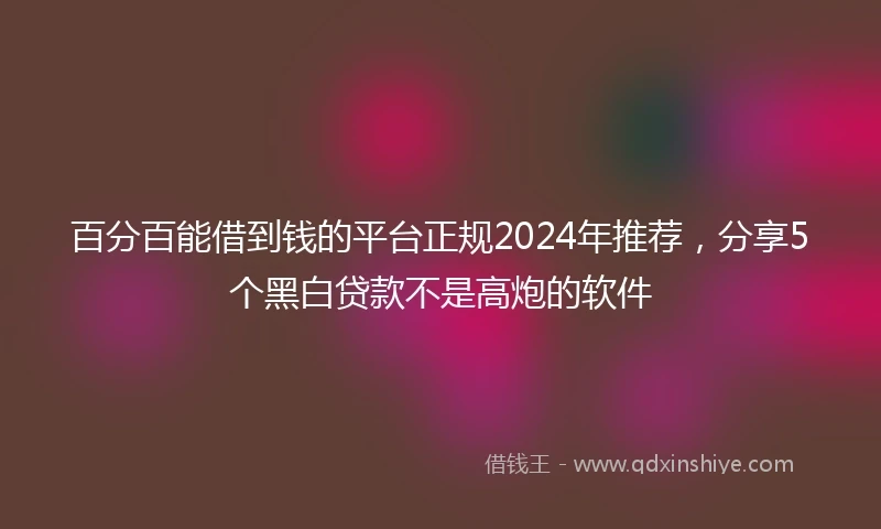 百分百能借到钱的平台正规2024年推荐，分享5个黑白贷款不是高炮的软件