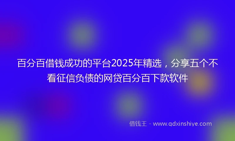 百分百借钱成功的平台2025年精选，分享五个不看征信负债的网贷百分百下款软件