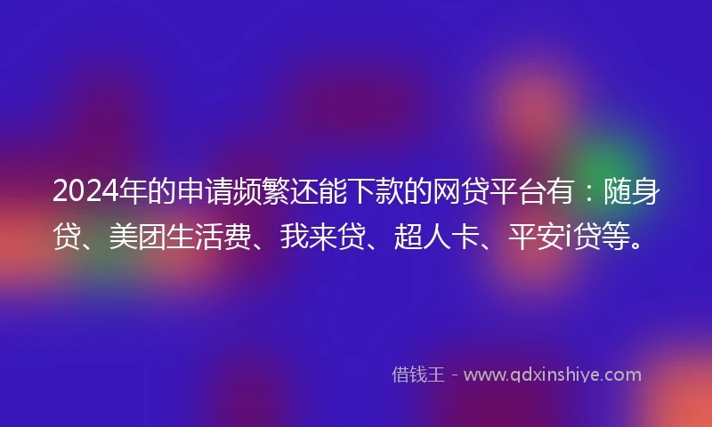 2024年的申请频繁还能下款的网贷平台有：随身贷、美团生活费、我来贷、超人卡、平安i贷等。