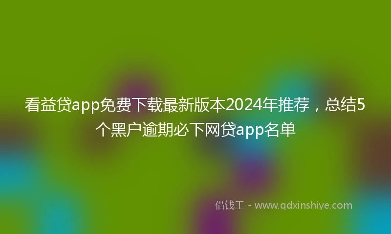 看益贷app免费下载最新版本2024年推荐，总结5个黑户逾期必下网贷app名单
