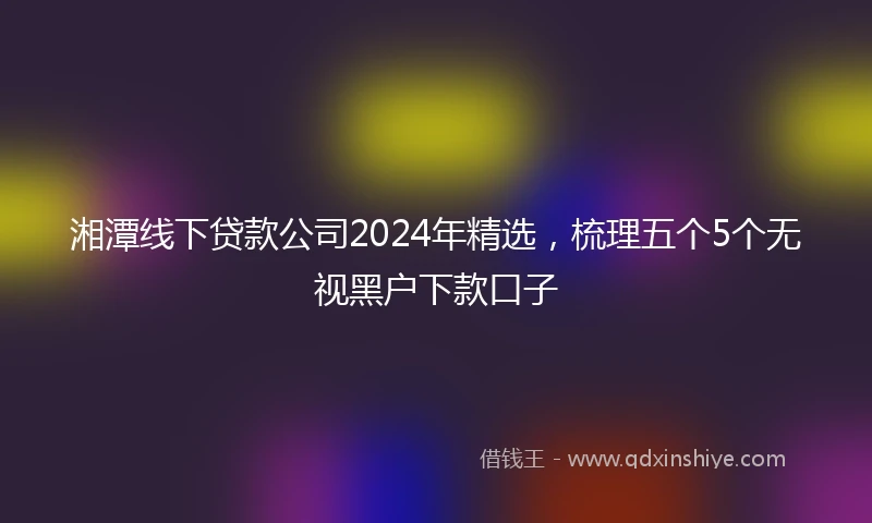 湘潭线下贷款公司2024年精选，梳理五个5个无视黑户下款口子