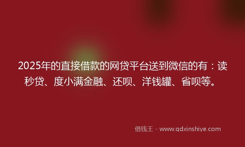 2025年的直接借款的网贷平台送到微信的有：读秒贷、度小满金融、还呗、洋钱罐、省呗等。