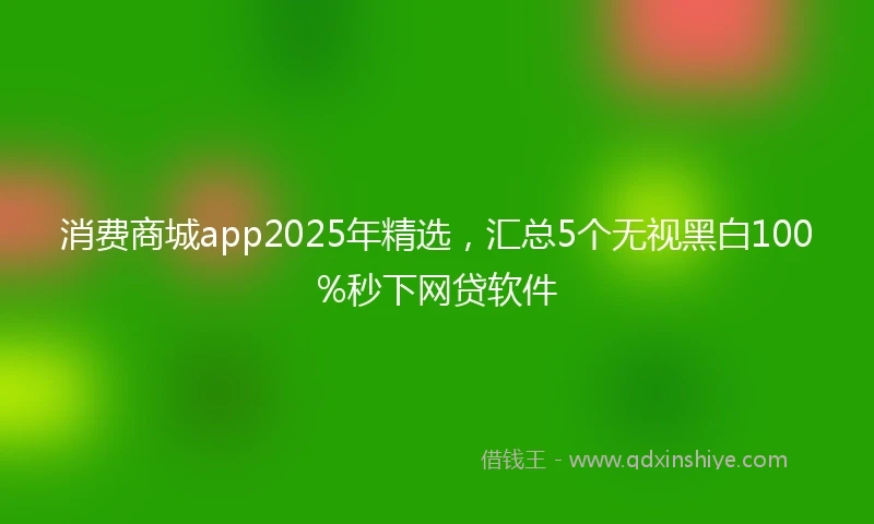 消费商城app2025年精选，汇总5个无视黑白100%秒下网贷软件