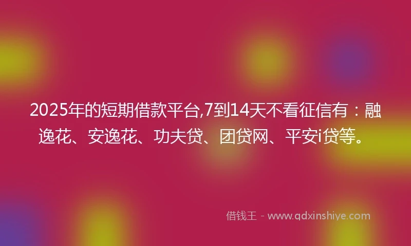 2025年的短期借款平台,7到14天不看征信有：融逸花、安逸花、功夫贷、团贷网、平安i贷等。