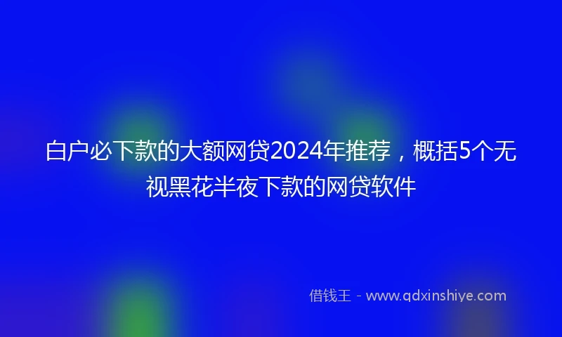 白户必下款的大额网贷2024年推荐，概括5个无视黑花半夜下款的网贷软件