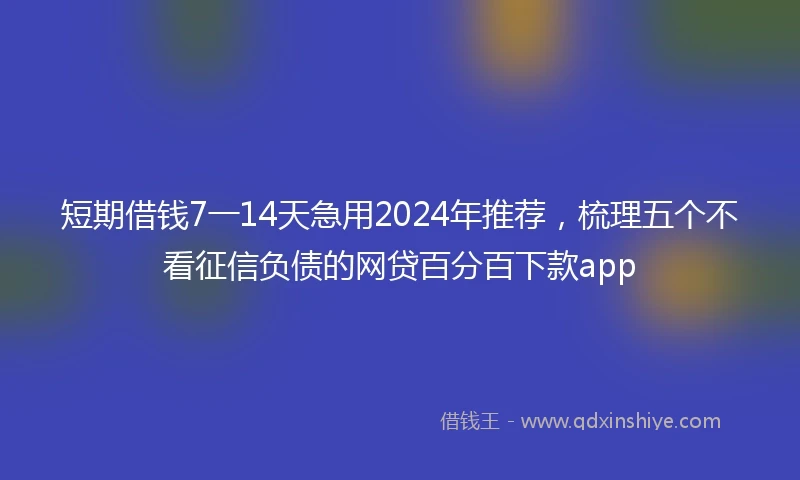 短期借钱7一14天急用2024年推荐，梳理五个不看征信负债的网贷百分百下款app