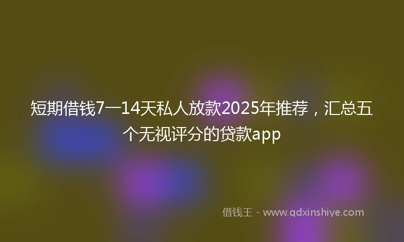 短期借钱7一14天私人放款2025年推荐，汇总五个无视评分的贷款app