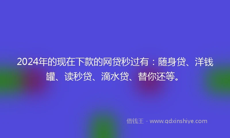 2024年的现在下款的网贷秒过有：随身贷、洋钱罐、读秒贷、滴水贷、替你还等。