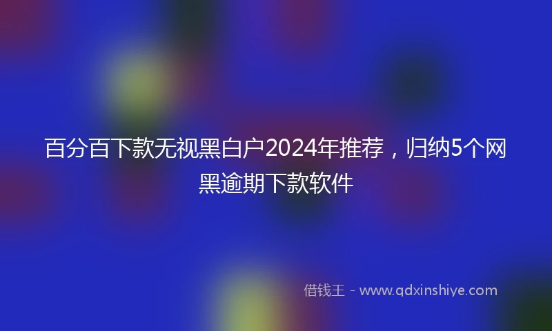 百分百下款无视黑白户2024年推荐，归纳5个网黑逾期下款软件