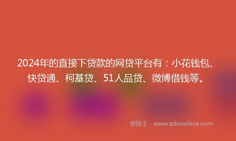 2024年的直接下贷款的网贷平台有：小花钱包、快贷通、柯基贷、51人品贷、微博借钱等。