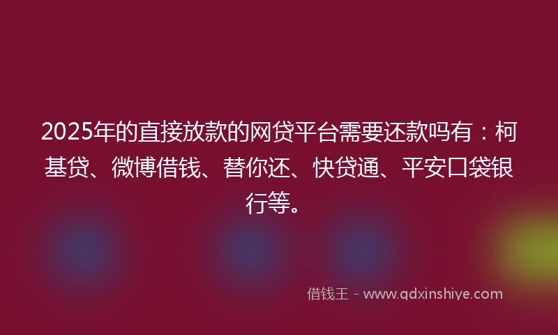 2025年的直接放款的网贷平台需要还款吗有：柯基贷、微博借钱、替你还、快贷通、平安口袋银行等。