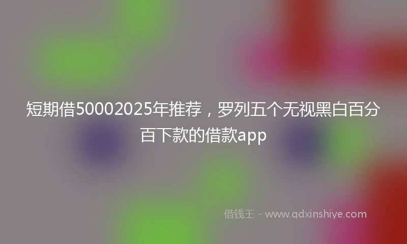 短期借50002025年推荐，罗列五个无视黑白百分百下款的借款app