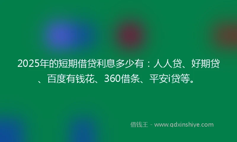 2025年的短期借贷利息多少有：人人贷、好期贷、百度有钱花、360借条、平安i贷等。