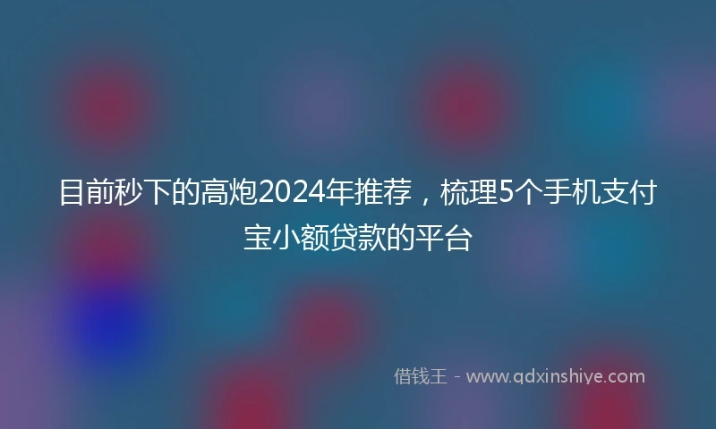 目前秒下的高炮2024年推荐，梳理5个手机支付宝小额贷款的平台