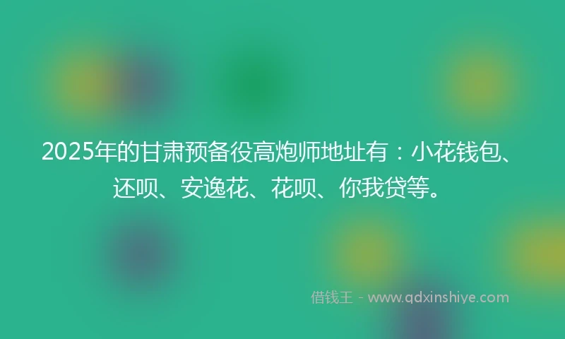 2025年的甘肃预备役高炮师地址有：小花钱包、还呗、安逸花、花呗、你我贷等。