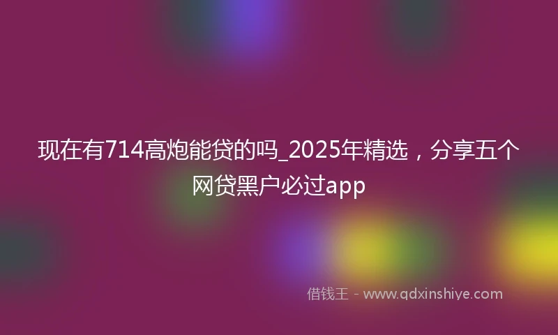 现在有714高炮能贷的吗_2025年精选，分享五个网贷黑户必过app