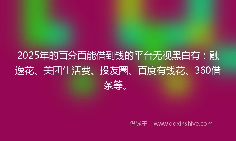 2025年的百分百能借到钱的平台无视黑白有：融逸花、美团生活费、投友圈、百度有钱花、360借条等。