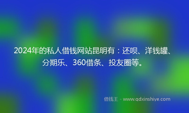2024年的私人借钱网站昆明有：还呗、洋钱罐、分期乐、360借条、投友圈等。