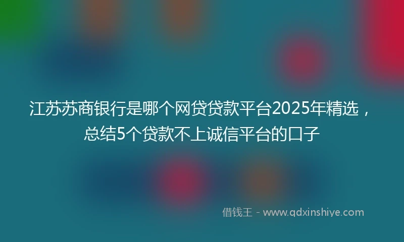 江苏苏商银行是哪个网贷贷款平台2025年精选，总结5个贷款不上诚信平台的口子