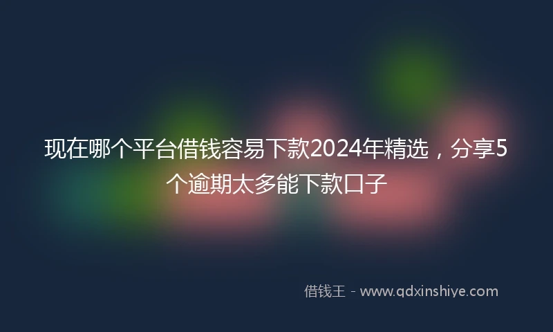 现在哪个平台借钱容易下款2024年精选,分享5个逾期太多能下款口子