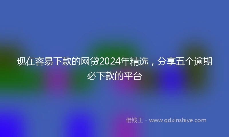 现在容易下款的网贷2024年精选，分享五个逾期必下款的平台