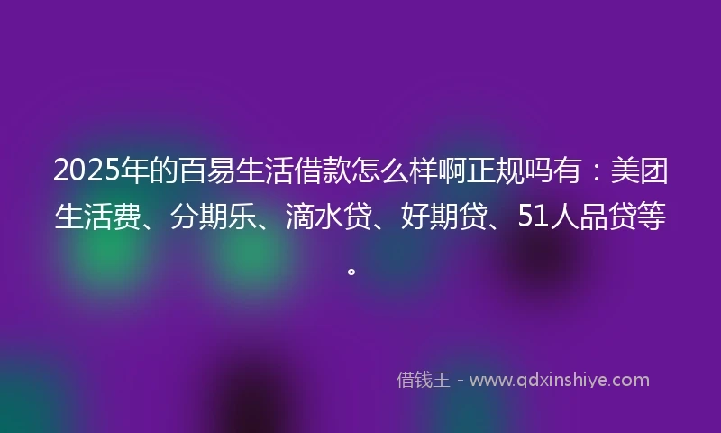 2025年的百易生活借款怎么样啊正规吗有：美团生活费、分期乐、滴水贷、好期贷、51人品贷等。