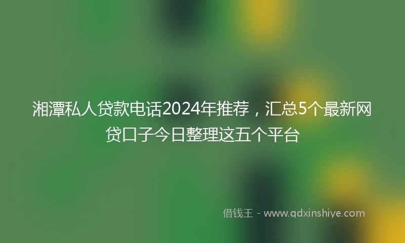 湘潭私人贷款电话2024年推荐，汇总5个最新网贷口子今日整理这五个平台