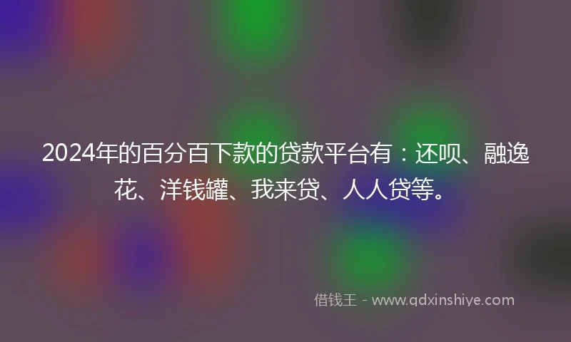 2024年的百分百下款的贷款平台有：还呗、融逸花、洋钱罐、我来贷、人人贷等。