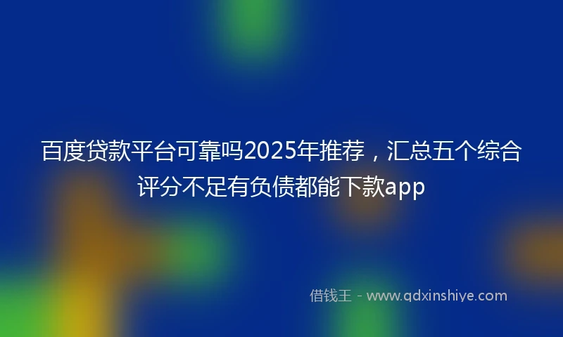 百度贷款平台可靠吗2025年推荐，汇总五个综合评分不足有负债都能下款app