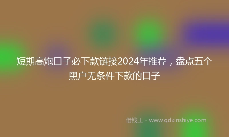 短期高炮口子必下款链接2024年推荐，盘点五个黑户无条件下款的口子