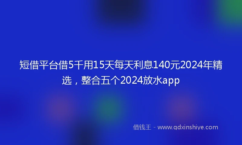 短借平台借5千用15天每天利息140元2024年精选，整合五个2024放水app