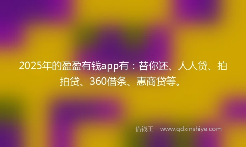 2025年的盈盈有钱app有：替你还、人人贷、拍拍贷、360借条、惠商贷等。