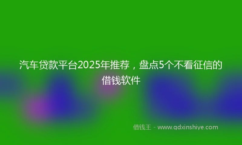 汽车贷款平台2025年推荐，盘点5个不看征信的借钱软件