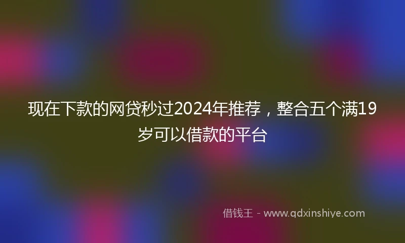 现在下款的网贷秒过2024年推荐，整合五个满19岁可以借款的平台