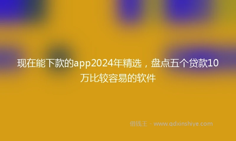 现在能下款的app2024年精选，盘点五个贷款10万比较容易的软件