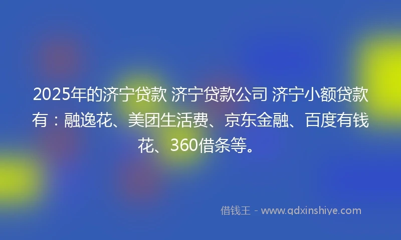 2025年的济宁贷款 济宁贷款公司 济宁小额贷款有：融逸花、美团生活费、京东金融、百度有钱花、360借条等。