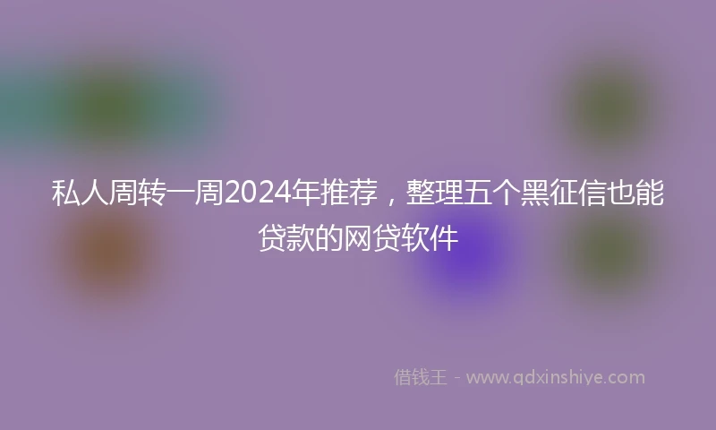 私人周转一周2024年推荐，整理五个黑征信也能贷款的网贷软件