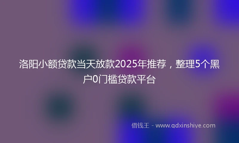 洛阳小额贷款当天放款2025年推荐，整理5个黑户0门槛贷款平台